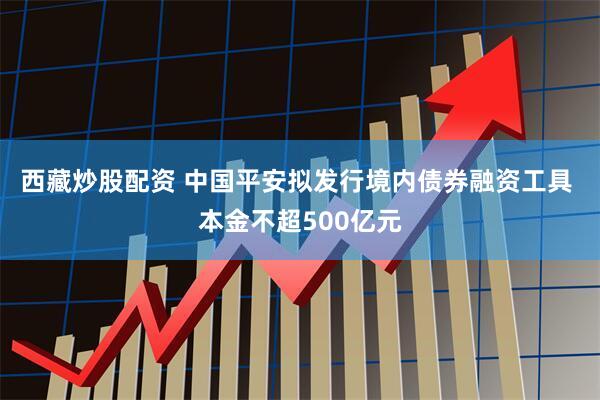 西藏炒股配资 中国平安拟发行境内债券融资工具 本金不超500亿元