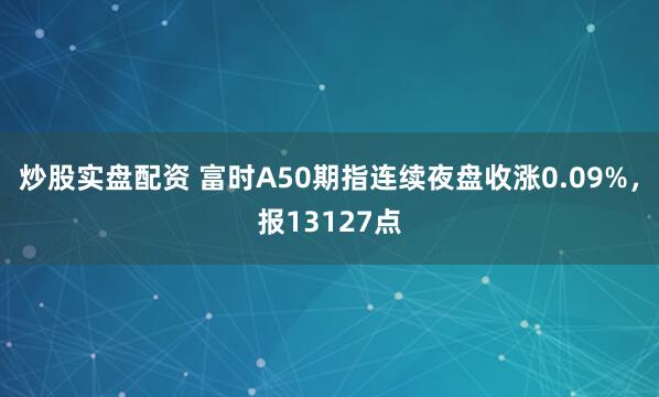 炒股实盘配资 富时A50期指连续夜盘收涨0.09%，报13127点