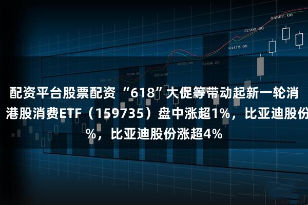 配资平台股票配资 “618”大促等带动起新一轮消费热潮，港股消费ETF（159735）盘中涨超1%，比亚迪股份涨超4%
