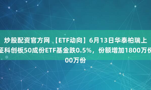 炒股配资官方网 【ETF动向】6月13日华泰柏瑞上证科创板50成份ETF基金跌0.5%，份额增加1800万份