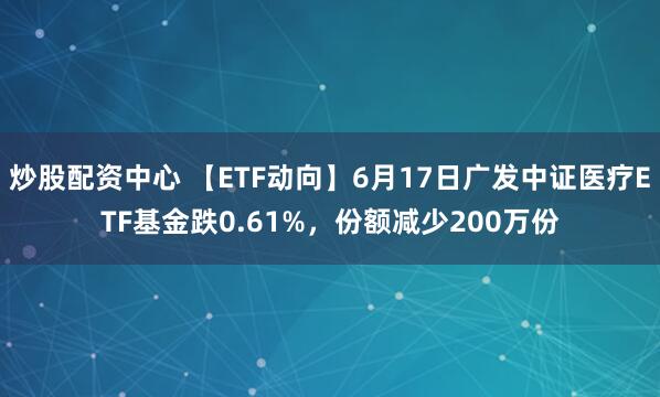 炒股配资中心 【ETF动向】6月17日广发中证医疗ETF基金跌0.61%，份额减少200万份