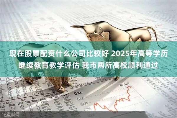 现在股票配资什么公司比较好 2025年高等学历继续教育教学评估 我市两所高校顺利通过