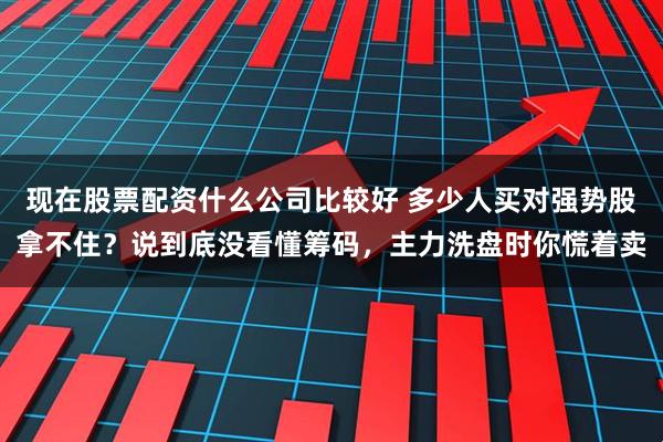 现在股票配资什么公司比较好 多少人买对强势股拿不住？说到底没看懂筹码，主力洗盘时你慌着卖