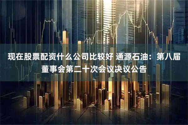 现在股票配资什么公司比较好 通源石油：第八届董事会第二十次会议决议公告