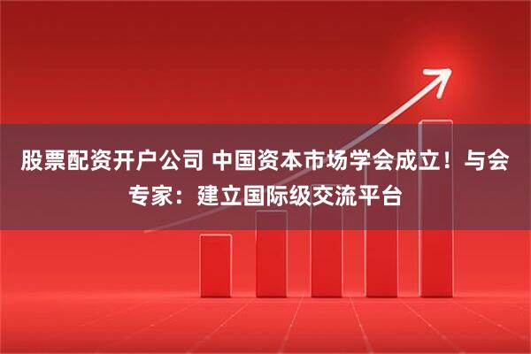 股票配资开户公司 中国资本市场学会成立！与会专家：建立国际级交流平台