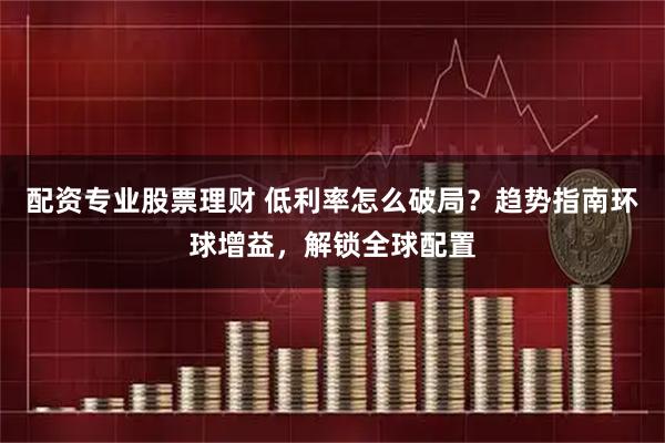 配资专业股票理财 低利率怎么破局？趋势指南环球增益，解锁全球配置