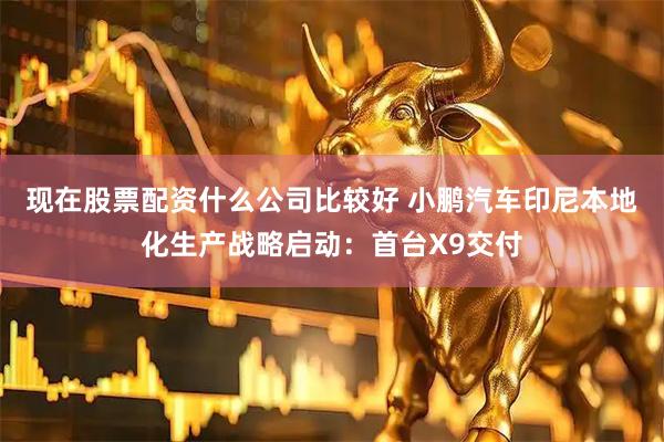 现在股票配资什么公司比较好 小鹏汽车印尼本地化生产战略启动：首台X9交付
