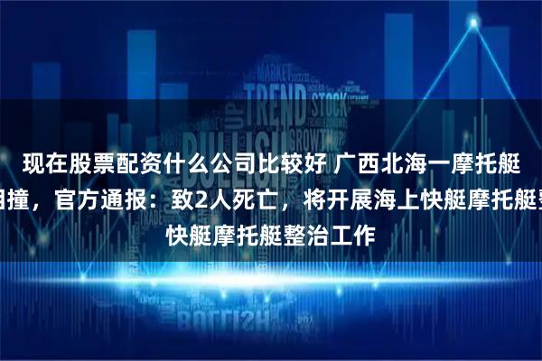 现在股票配资什么公司比较好 广西北海一摩托艇与快艇相撞，官方通报：致2人死亡，将开展海上快艇摩托艇整治工作