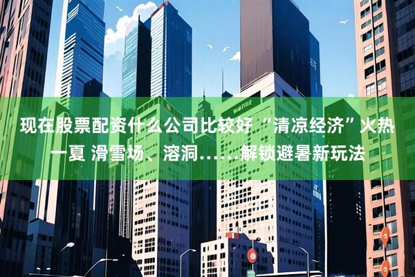 现在股票配资什么公司比较好 “清凉经济”火热一夏 滑雪场、溶洞……解锁避暑新玩法