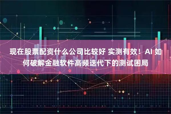 现在股票配资什么公司比较好 实测有效！AI 如何破解金融软件高频迭代下的测试困局
