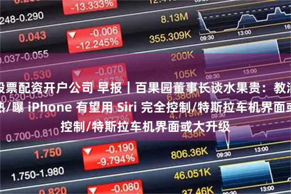 股票配资开户公司 早报｜百果园董事长谈水果贵：教消费者成熟/曝 iPhone 有望用 Siri 完全控制/特斯拉车机界面或大升级