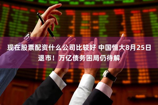现在股票配资什么公司比较好 中国恒大8月25日退市！万亿债务困局仍待解