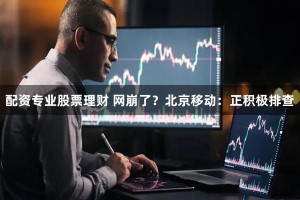 配资专业股票理财 网崩了？北京移动：正积极排查