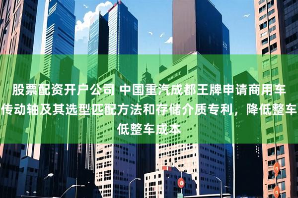 股票配资开户公司 中国重汽成都王牌申请商用车四驱传动轴及其选型匹配方法和存储介质专利，降低整车成本
