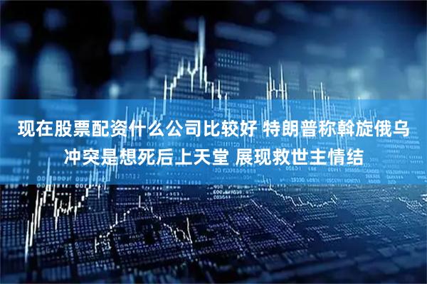 现在股票配资什么公司比较好 特朗普称斡旋俄乌冲突是想死后上天堂 展现救世主情结