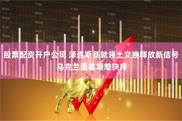 股票配资开户公司 泽连斯基就领土交换释放新信号 乌克兰面临艰难抉择