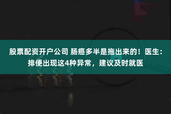 股票配资开户公司 肠癌多半是拖出来的！医生：排便出现这4种异常，建议及时就医
