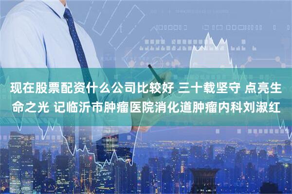 现在股票配资什么公司比较好 三十载坚守 点亮生命之光 记临沂市肿瘤医院消化道肿瘤内科刘淑红