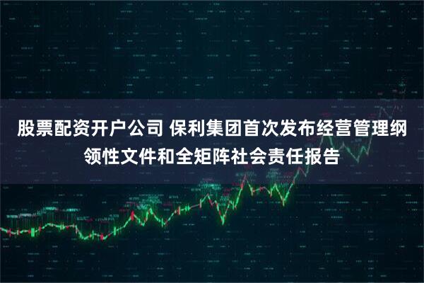 股票配资开户公司 保利集团首次发布经营管理纲领性文件和全矩阵社会责任报告