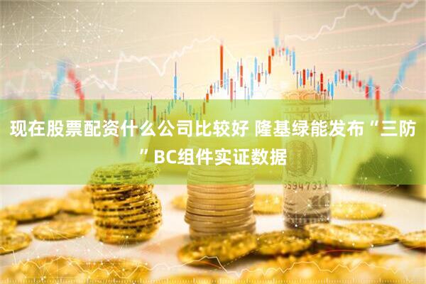 现在股票配资什么公司比较好 隆基绿能发布“三防”BC组件实证数据