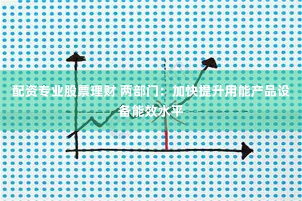 配资专业股票理财 两部门：加快提升用能产品设备能效水平