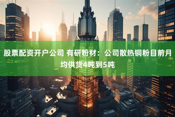 股票配资开户公司 有研粉材：公司散热铜粉目前月均供货4吨到5吨