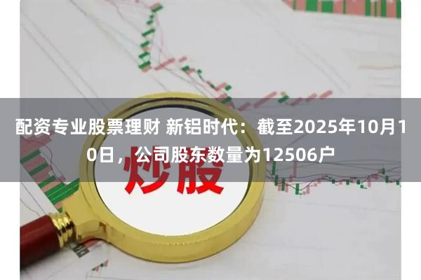 配资专业股票理财 新铝时代：截至2025年10月10日，公司股东数量为12506户