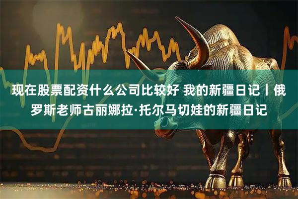 现在股票配资什么公司比较好 我的新疆日记丨俄罗斯老师古丽娜拉·托尔马切娃的新疆日记