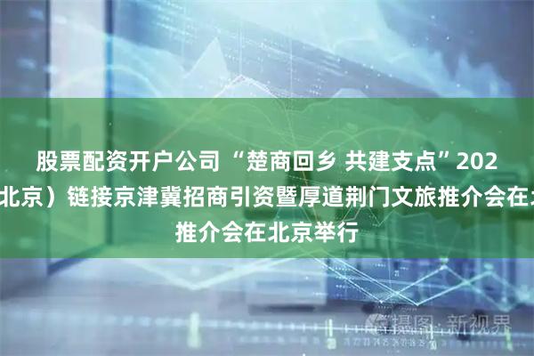 股票配资开户公司 “楚商回乡 共建支点”2025荆门(北京)链接京津冀招商引资暨厚道荆门文旅推介会在北京举行