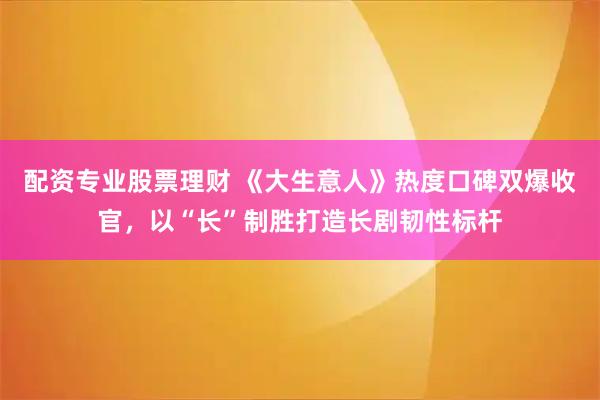 配资专业股票理财 《大生意人》热度口碑双爆收官,以“长”制胜打造长剧韧性标杆
