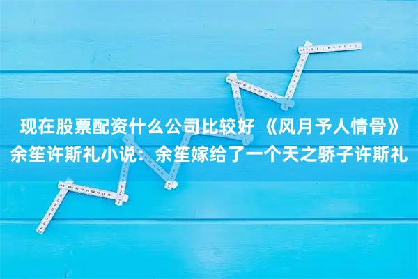 现在股票配资什么公司比较好 《风月予人情骨》余笙许斯礼小说:余笙嫁给了一个天之骄子许斯礼