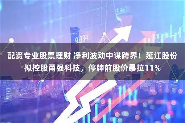 配资专业股票理财 净利波动中谋跨界！延江股份拟控股甬强科技，停牌前股价暴拉11%
