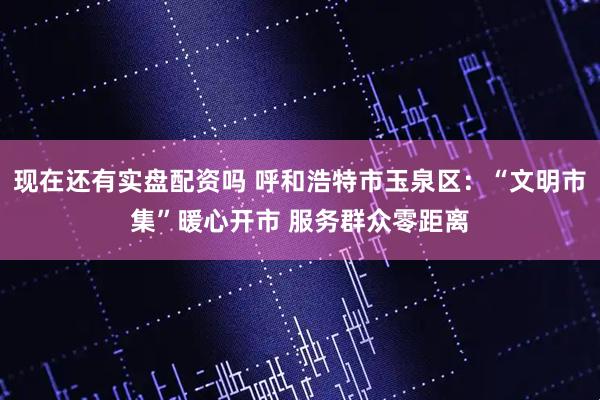 现在还有实盘配资吗 呼和浩特市玉泉区：“文明市集”暖心开市 服务群众零距离