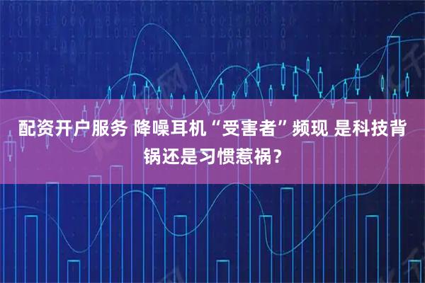 配资开户服务 降噪耳机“受害者”频现 是科技背锅还是习惯惹祸？