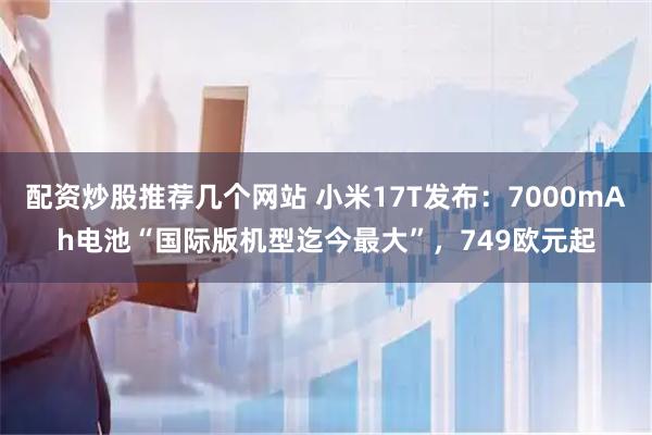 配资炒股推荐几个网站 小米17T发布：7000mAh电池“国际版机型迄今最大”，749欧元起