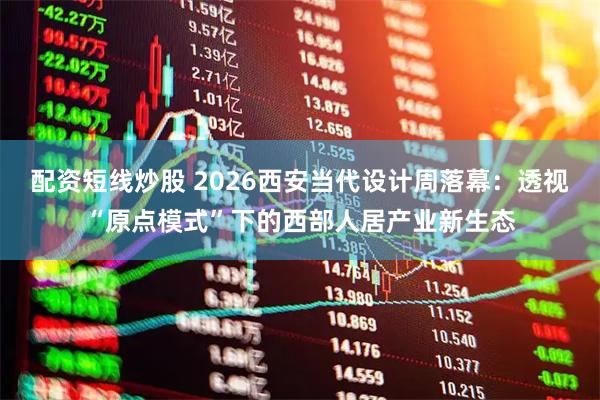 配资短线炒股 2026西安当代设计周落幕：透视“原点模式”下的西部人居产业新生态