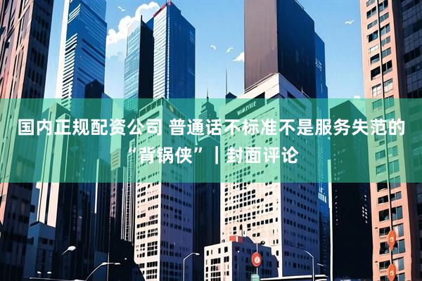 国内正规配资公司 普通话不标准不是服务失范的“背锅侠”|封面评论