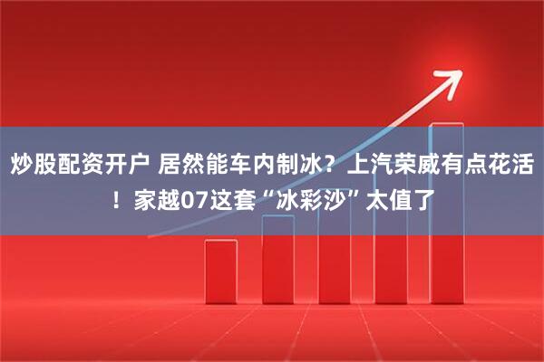 炒股配资开户 居然能车内制冰？上汽荣威有点花活！家越07这套“冰彩沙”太值了