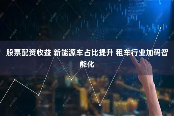 股票配资收益 新能源车占比提升 租车行业加码智能化