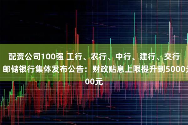 配资公司100强 工行、农行、中行、建行、交行、邮储银行集体发布公告：财政贴息上限提升到5000元