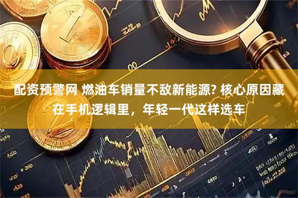 配资预警网 燃油车销量不敌新能源? 核心原因藏在手机逻辑里，年轻一代这样选车
