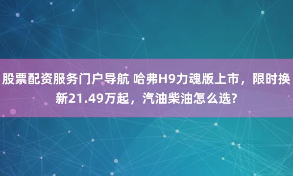 股票配资服务门户导航 哈弗H9力魂版上市，限时换新21.49万起，汽油柴油怎么选?