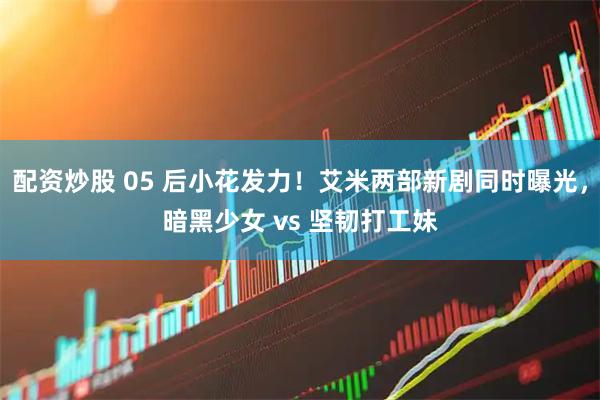 配资炒股 05 后小花发力！艾米两部新剧同时曝光，暗黑少女 vs 坚韧打工妹